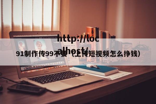 91制作传99不要（上传短视频怎么挣钱）